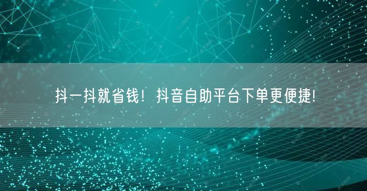 抖一抖就省钱!抖音自助平台下单更便捷!