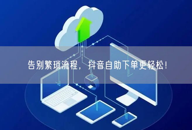 告别繁琐流程,抖音自助下单更轻松!