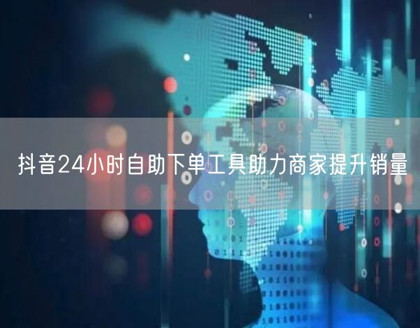 抖音24小时自助下单工具助力商家提升销量