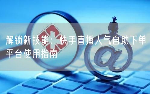 解锁新技能：快手直播人气自助下单平台使用指南