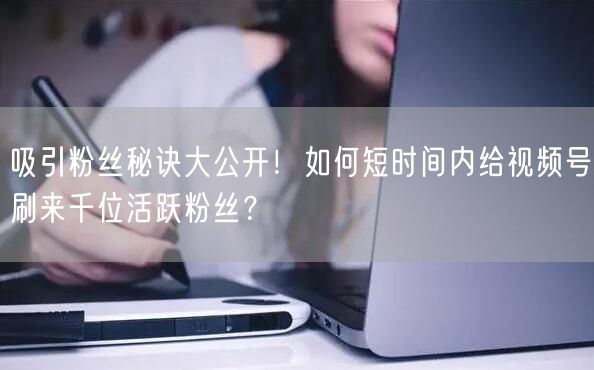 吸引粉丝秘诀大公开！如何短时间内给视频号刷来千位活跃粉丝？